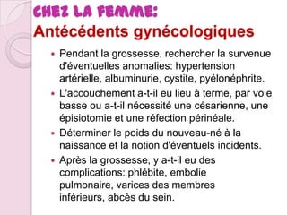 Chez la femme:
Antécédents gynécologiques







Pendant la grossesse, rechercher la survenue
d'éventuelles anomalies: hypertension
artérielle, albuminurie, cystite, pyélonéphrite.
L'accouchement a-t-il eu lieu à terme, par voie
basse ou a-t-il nécessité une césarienne, une
épisiotomie et une réfection périnéale.
Déterminer le poids du nouveau-né à la
naissance et la notion d'éventuels incidents.
Après la grossesse, y a-t-il eu des
complications: phlébite, embolie
pulmonaire, varices des membres
inférieurs, abcès du sein.

 