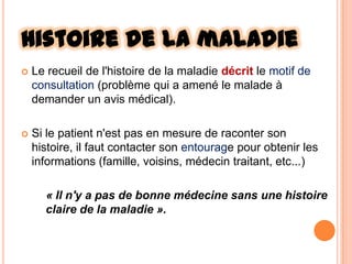 Histoire de la maladie


Le recueil de l'histoire de la maladie décrit le motif de
consultation (problème qui a amené le malade à
demander un avis médical).



Si le patient n'est pas en mesure de raconter son
histoire, il faut contacter son entourage pour obtenir les
informations (famille, voisins, médecin traitant, etc...)
« Il n'y a pas de bonne médecine sans une histoire
claire de la maladie ».

 