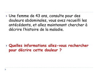 



Une femme de 43 ans, consulte pour des
douleurs abdominales, vous avez recueilli les
antécédents, et allez maintenant chercher à
décrire l’histoire de la maladie.

Quelles informations allez-vous rechercher
pour décrire cette douleur ?

 