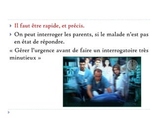 Il faut être rapide, et précis.
 On peut interroger les parents, si le malade n’est pas
en état de répondre.
« Gérer l’urgence avant de faire un interrogatoire très
minutieux »


 