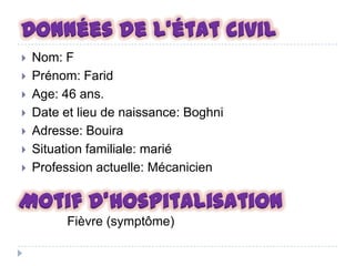 Données de l’état civil









Nom: F
Prénom: Farid
Age: 46 ans.
Date et lieu de naissance: Boghni
Adresse: Bouira
Situation familiale: marié
Profession actuelle: Mécanicien

Motif d’hospitalisation
Fièvre (symptôme)

 