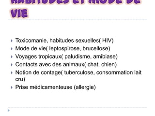 Habitudes et mode de
vie







Toxicomanie, habitudes sexuelles( HIV)
Mode de vie( leptospirose, brucellose)
Voyages tropicaux( paludisme, amibiase)
Contacts avec des animaux( chat, chien)
Notion de contage( tuberculose, consommation lait
cru)
Prise médicamenteuse (allergie)

 