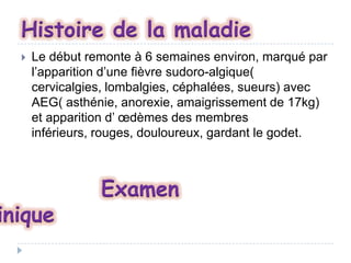 Histoire de la maladie


Le début remonte à 6 semaines environ, marqué par
l’apparition d’une fièvre sudoro-algique(
cervicalgies, lombalgies, céphalées, sueurs) avec
AEG( asthénie, anorexie, amaigrissement de 17kg)
et apparition d’ œdèmes des membres
inférieurs, rouges, douloureux, gardant le godet.

inique

Examen

 