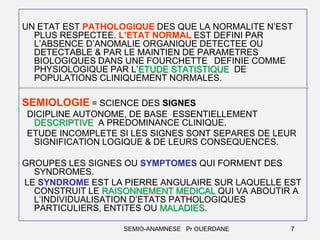 UN ETAT EST PATHOLOGIQUE DES QUE LA NORMALITE N’EST
PLUS RESPECTEE. L’ETAT NORMAL EST DEFINI PAR
L’ABSENCE D’ANOMALIE ORGANIQUE DETECTEE OU
DETECTABLE & PAR LE MAINTIEN DE PARAMETRES
BIOLOGIQUES DANS UNE FOURCHETTE DEFINIE COMME
PHYSIOLOGIQUE PAR L’ETUDE STATISTIQUE DE
POPULATIONS CLINIQUEMENT NORMALES.

SEMIOLOGIE = SCIENCE DES SIGNES
DICIPLINE AUTONOME, DE BASE ESSENTIELLEMENT
DESCRIPTIVE A PREDOMINANCE CLINIQUE.
ETUDE INCOMPLETE SI LES SIGNES SONT SEPARES DE LEUR
SIGNIFICATION LOGIQUE & DE LEURS CONSEQUENCES.
GROUPES LES SIGNES OU SYMPTOMES QUI FORMENT DES
SYNDROMES.
LE SYNDROME EST LA PIERRE ANGULAIRE SUR LAQUELLE EST
CONSTRUIT LE RAISONNEMENT MEDICAL QUI VA ABOUTIR A
L’INDIVIDUALISATION D’ETATS PATHOLOGIQUES
PARTICULIERS, ENTITES OU MALADIES.
SEMIO-ANAMNESE Pr OUERDANE

7

 