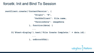 forcetk: Init and Bind To Session
restClient.create('ContentVersion', {
"Origin": "H",
"PathOnClient": file.name,
"VersionData": imageData
}, function(data) {
...
$('#test-display').text('File Create Complete:' + data.id);
...
}, onErrorSfdc);
 