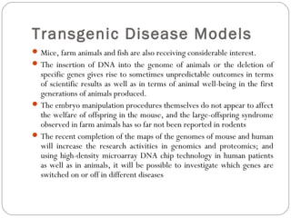 Transgenic Disease Models
Mice, farm animals and fish are also receiving considerable interest.
The insertion of DNA into the genome of animals or the deletion of
specific genes gives rise to sometimes unpredictable outcomes in terms
of scientific results as well as in terms of animal well-being in the first
generations of animals produced.
The embryo manipulation procedures themselves do not appear to affect
the welfare of offspring in the mouse, and the large-offspring syndrome
observed in farm animals has so far not been reported in rodents
The recent completion of the maps of the genomes of mouse and human
will increase the research activities in genomics and proteomics; and
using high-density microarray DNA chip technology in human patients
as well as in animals, it will be possible to investigate which genes are
switched on or off in different diseases
 