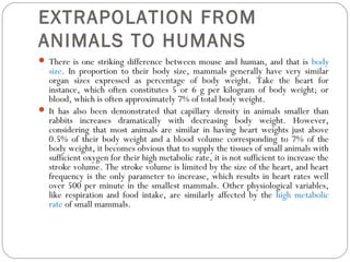 EXTRAPOLATION FROM
ANIMALS TO HUMANS
 There is one striking difference between mouse and human, and that is body
size. In proportion to their body size, mammals generally have very similar
organ sizes expressed as percentage of body weight. Take the heart for
instance, which often constitutes 5 or 6 g per kilogram of body weight; or
blood, which is often approximately 7% of total body weight.
 It has also been demonstrated that capillary density in animals smaller than
rabbits increases dramatically with decreasing body weight. However,
considering that most animals are similar in having heart weights just above
0.5% of their body weight and a blood volume corresponding to 7% of the
body weight, it becomes obvious that to supply the tissues of small animals with
sufficient oxygen for their high metabolic rate, it is not sufficient to increase the
stroke volume. The stroke volume is limited by the size of the heart, and heart
frequency is the only parameter to increase, which results in heart rates well
over 500 per minute in the smallest mammals. Other physiological variables,
like respiration and food intake, are similarly affected by the high metabolic
rate of small mammals.
 