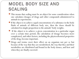 MODEL BODY SIZE AND
SCALING
This means that scaling must be an object for some consideration when
one calculates dosages of drugs and other compounds administered to
animals in experiments.
If the object is to achieve equal concentrations of a substance in the body
fluids of animals of different body size, then the doses should be
calculated in simple proportion to the animals’ body weights.
 If the object is to achieve a given concentration in a particular organ
over a certain time period, the calculation of dosage becomes more
complicated, and other factors, including the physicochemical properties
of the drug, become important.
Drugs and toxins exert their effect on an organism not per se but
because of the way that they are metabolized, the way that they and their
metabolites are distributed and bound in the body tissues, and how and
when they are finally excreted.
 