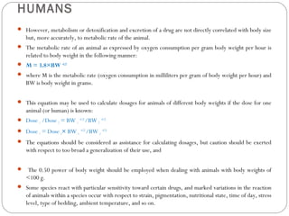 HUMANS
 However, metabolism or detoxification and excretion of a drug are not directly correlated with body size
but, more accurately, to metabolic rate of the animal.
 The metabolic rate of an animal as expressed by oxygen consumption per gram body weight per hour is
related to body weight in the following manner:
 M = 3.8×BW –0.25
 where M is the metabolic rate (oxygen consumption in milliliters per gram of body weight per hour) and
BW is body weight in grams.
 This equation may be used to calculate dosages for animals of different body weights if the dose for one
animal (or human) is known:
 Dose 1 /Dose 2 = BW 1
–0.25
/BW 2
–0.25
 Dose 1 = Dose 2× BW 1
–0.25
/BW 2
–0.25
 The equations should be considered as assistance for calculating dosages, but caution should be exerted
with respect to too broad a generalization of their use, and
 The 0.50 power of body weight should be employed when dealing with animals with body weights of
<100 g.
 Some species react with particular sensitivity toward certain drugs, and marked variations in the reaction
of animals within a species occur with respect to strain, pigmentation, nutritional state, time of day, stress
level, type of bedding, ambient temperature, and so on.
 