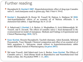 Further reading
 Hayatghaybi H, Karimi I 2007. Hypercholesterolemic effect of drug-type Cannabis
sativa L. seed (marijuana seed) in guinea pig. Paki J Nutr 6: 59-62.
 Karimi I, Hayatgheybi H, Rzmjo M, Yousefi M, Dadyan A, Hadipour M 2010.
Anti-hyperlipidaemic effects of an essential oil of Melissa officinalis. L in
cholesterol-fed rabbits. J Appl Biologic Sci 4: 23-28
 A. Saberivand, I. Karimi, L.A. Becker, A. Moghaddam, S. Azizi-Mahmoodjigh, M.
Yousefi, and S. Zavareh. The effects of cannabis sativa l. Seed (hempseed) in the
ovariectomized rat model of menopause. Methods and Findings in Experimental and
Clinical Pharmacology 2010, 32(7).
 Isaac Karimi, Hossein Hayatgheybi, Tayebeh shamspur, Adem Kamalak, Mehrdad
Pooyanmehr, Yaser Marandi. Chemical composition and effect of an essential oil of
Salix aegyptiaca L., Salicaceae, (musk willow) in hypercholesterolemic rabbit
model. Brazilian Journal of Pharmacognosy (in press 2011)
 Ma´sume Yousofi, Adel Saberivand, Lora A. Becker, Isaac Karimi. The Effects of
Cannabis sativa L. Seed (Hemp Seed) on Reproductive and Neurobehavioral End
Points in Rats. Dev Psychobiol 9999: 1–11, 2011.
 