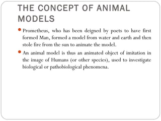 THE CONCEPT OF ANIMAL
MODELS
Prometheus, who has been deigned by poets to have first
formed Man, formed a model from water and earth and then
stole fire from the sun to animate the model.
An animal model is thus an animated object of imitation in
the image of Humans (or other species), used to investigate
biological or pathobiological phenomena.
 