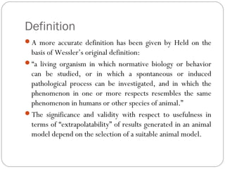 Definition
A more accurate definition has been given by Held on the
basis of Wessler’s original definition:
“a living organism in which normative biology or behavior
can be studied, or in which a spontaneous or induced
pathological process can be investigated, and in which the
phenomenon in one or more respects resembles the same
phenomenon in humans or other species of animal.”
The significance and validity with respect to usefulness in
terms of “extrapolatability” of results generated in an animal
model depend on the selection of a suitable animal model.
 