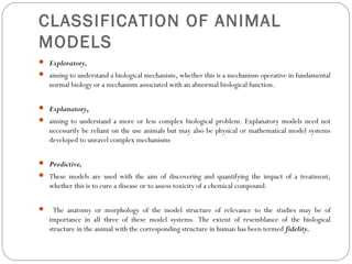 CLASSIFICATION OF ANIMAL
MODELS
 Exploratory,
 aiming to understand a biological mechanism, whether this is a mechanism operative in fundamental
normal biology or a mechanism associated with an abnormal biological function.
 Explanatory,
 aiming to understand a more or less complex biological problem. Explanatory models need not
necessarily be reliant on the use animals but may also be physical or mathematical model systems
developed to unravel complex mechanisms
 Predictive,
 These models are used with the aim of discovering and quantifying the impact of a treatment,
whether this is to cure a disease or to assess toxicity of a chemical compound.
 The anatomy or morphology of the model structure of relevance to the studies may be of
importance in all three of these model systems. The extent of resemblance of the biological
structure in the animal with the corresponding structure in human has been termed fidelity.
 