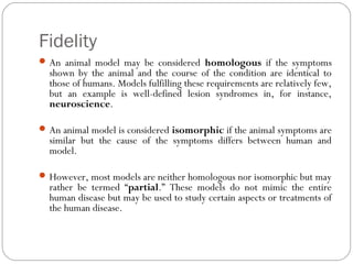 Fidelity
An animal model may be considered homologous if the symptoms
shown by the animal and the course of the condition are identical to
those of humans. Models fulfilling these requirements are relatively few,
but an example is well-defined lesion syndromes in, for instance,
neuroscience.
An animal model is considered isomorphic if the animal symptoms are
similar but the cause of the symptoms differs between human and
model.
However, most models are neither homologous nor isomorphic but may
rather be termed “partial.” These models do not mimic the entire
human disease but may be used to study certain aspects or treatments of
the human disease.
 
