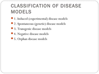 CLASSIFICATION OF DISEASE
MODELS
1. Induced (experimental) disease models
2. Spontaneous (genetic) disease models
3. Transgenic disease models
4. Negative disease models
5. Orphan disease models
 