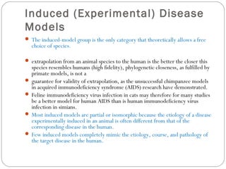Induced (Experimental) Disease
Models
 The induced-model group is the only category that theoretically allows a free
choice of species.
 extrapolation from an animal species to the human is the better the closer this
species resembles humans (high fidelity), phylogenetic closeness, as fulfilled by
primate models, is not a
 guarantee for validity of extrapolation, as the unsuccessful chimpanzee models
in acquired immunodeficiency syndrome (AIDS) research have demonstrated.
 Feline immunodeficiency virus infection in cats may therefore for many studies
be a better model for human AIDS than is human immunodeficiency virus
infection in simians.
 Most induced models are partial or isomorphic because the etiology of a disease
experimentally induced in an animal is often different from that of the
corresponding disease in the human.
 Few induced models completely mimic the etiology, course, and pathology of
the target disease in the human.
 