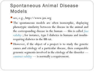 Spontaneous Animal Disease
Models
see, e.g., http://www.jax.org
The spontaneous models are often isomorphic, displaying
phenotypic similarity between the disease in the animal and
the corresponding disease in the human — this is called face
validity ; for instance, type I diabetes in humans and insulin-
requiring diabetes in the BB rat.
However, if the object of a project is to study the genetic
causes and etiology of a particular disease, then comparable
genomic segments involved in the etiology of the disorder —
construct validity — is normally a requirement.
 