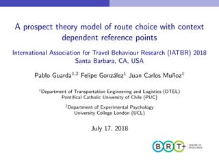 A prospect theory model of route choice with context
dependent reference points
International Association for Travel Behaviour Research (IATBR) 2018
Santa Barbara, CA, USA
Pablo Guarda1,2 Felipe Gonz´alez1 Juan Carlos Mu˜noz1
1Department of Transportation Engineering and Logistics (DTEL)
Pontiﬁcal Catholic University of Chile (PUC)
2Department of Experimental Psychology
University College London (UCL)
July 17, 2018
 