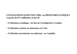 CIVILISATIONS EGEENNES, PRE- ou PROTO-HELLENIQUES
A partir du IVe millénaire avant JC

– Civilisation cycladique : les îles de l’archipel des Cyclades

– Civilisation crétoise ou minoenne en Crète

– Civilisation mycénienne ou achéenne : en Argolide.
 