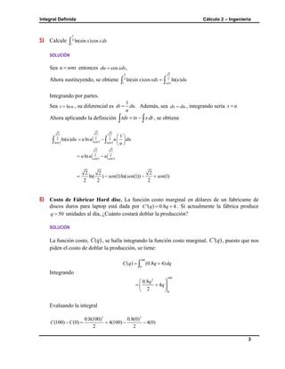Integral Definida Cálculo 2 – Ingeniería
3
5) Calcule 4
1
ln(sin )cosx xdx


SOLUCIÓN
Sea u senx entonces cos ,du xdx
Ahora sustituyendo, se obtiene
2
4 2
1 1
ln(sin )cos ln( )
sen
x xdx u du

 
Integrando por partes.
Sea lnt u , su diferencial es
1
.dt du
u
 Además, sea ds du , integrando sería s u
Ahora aplicando la definición tds ts sdt   , se obtiene
22 2
22 2
11 1
1
ln( ) ln sensen sen
u du u u u du
u
 
   
 
 
2 2
2 2
1 1
ln sen sen
u u u 
2 2 2
ln( ) (1)ln( (1)) (1)
2 2 2
sen sen sen   
6) Costo de Fábricar Hard disc. La función costo marginal en dólares de un fabricante de
discos duros para laptop está dada por '( ) 0.8 4C q q  . Si actualmente la fábrica produce
50q  unidades al día, ¿Cuánto costará doblar la producción?
SOLUCIÓN
La función costo, ( )C q , se halla integrando la función costo marginal, '( )C q , puesto que nos
piden el costo de doblar la producción, se tiene:
100
0
( ) (0.8 4)C q q dq 
Integrando
100
2
0
0.8
4
2
q
q
 
  
 
Evaluando la integral
2 2
0.8(100) 0.8(0)
(100) (0) 4(100) 4(0)
2 2
C C    
 