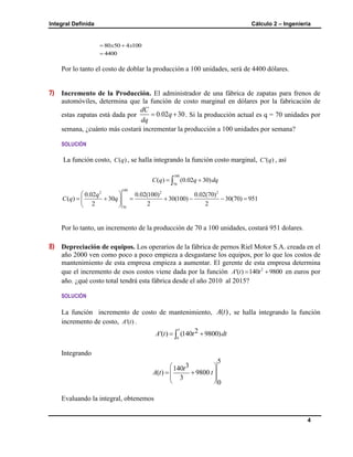 Integral Definida Cálculo 2 – Ingeniería
4
80 50 4 100x x 
4400
Por lo tanto el costo de doblar la producción a 100 unidades, será de 4400 dólares.
7) Incremento de la Producción. El administrador de una fábrica de zapatas para frenos de
automóviles, determina que la función de costo marginal en dólares por la fabricación de
estas zapatas está dada por 0.02 30
dC
q
dq
  . Si la producción actual es q = 70 unidades por
semana, ¿cuánto más costará incrementar la producción a 100 unidades por semana?
SOLUCIÓN
La función costo, ( )C q , se halla integrando la función costo marginal, '( )C q , así
100
70
( ) (0.02 30)C q q dq 
100
2 2 2
70
0.02 0.02(100) 0.02(70)
( ) 30 30(100) 30(70) 951
2 2 2
q
C q q
 
       
 
Por lo tanto, un incremento de la producción de 70 a 100 unidades, costará 951 dolares.
8) Depreciación de equipos. Los operarios de la fábrica de pernos Riel Motor S.A. creada en el
año 2000 ven como poco a poco empieza a desgastarse los equipos, por lo que los costos de
mantenimiento de esta empresa empieza a aumentar. El gerente de esta empresa determina
que el incremento de esos costos viene dada por la función 2
'( ) 140 9800A t t  en euros por
año. ¿qué costo total tendrá esta fábrica desde el año 2010 al 2015?
SOLUCIÓN
La función incremento de costo de mantenimiento, ( )A t , se halla integrando la función
incremento de costo, '( )A t .
5
0
2'( ) (140 9800)A t t dt 
Integrando
5
3140
( ) 9800
3
0
t
A t t
 
 
 
 
 
Evaluando la integral, obtenemos
 
