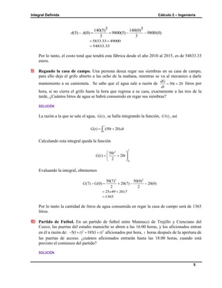 Integral Definida Cálculo 2 – Ingeniería
5
3 3140(5) 140(0)
(5) (0) 9800(5) 9800(0)
3 3
A A    
5833.33 49000 
54833.33
Por lo tanto, el costo total que tendrá esta fábrica desde el año 2010 al 2015, es de 54833.33
euros.
9) Regando la casa de campo. Una persona desea regar sus siembras en su casa de campo,
para ello deja el grifo abierto a las ocho de la mañana, mientras se va al mecanico a darle
manteniento a su camioneta. Se sabe que el agua sale a razón de 50 20
dG
t
dt
  litros por
hora, si no cierra el grifo hasta la hora que regresa a su casa, exactamente a las tres de la
tarde, ¿Cuántos litros de agua se habrá consumido en regar sus siembras?
SOLUCIÓN
La razón a la que se sale el agua, ( )G t , se halla integrando la función, '( )G t , así
7
0
( ) (50 20)G t t dt 
Calculando esta integral queda la función
7
2
0
50
( ) 20
2
t
G t t
 
  
 
Evaluando la integral, obtenemos
2 2
50(7) 50(0)
(7) (0) 20(7) 20(0)
2 2
G G    
25 49 20 7x x 
1365
Por lo tanto la cantidad de litros de agua consumida en regar la casa de campo será de 1365
litros.
10) Partido de Futbol. En un partido de futbol entre Mannucci de Trujillo y Cienciano del
Cuzco, las puertas del estadio mansiche se abren a las 16:00 horas, y los aficionados entran
en él a razón de: 3 2
5(1 ) 185(1 )t t    aficionados por hora, t horas después de la apertura de
las puertas de acceso. ¿cuántos aficionados entrarán hasta las 18:00 horas, cuando está
previsto el comienzo del partido?
SOLUCIÓN
 