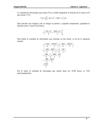 Integral Definida Cálculo 2 – Ingeniería
6
La cantidad de aficionados que entran V(t), se halla integrando la función de la razón en la
que entran, V’(t)
2
3 2
0
( ) 5(1 ) 185(1 )V t t t dt      
Para calcular esta integral, solo se integra su primer y segundo componente, quedando la
función costo, C (q) de esta forma:
2
4 3
0
5(1 ) 185(1 )
4 3
t t   
  
 
Para hallar la cantidad de aficionados que entrarán en dos horas, se da de la siguiente
manera:
4 3 4 3
5(3) 185(3) 5(1) 185(1)
4 3 4 3
    
      
   
405 4995 5 185
4 3 4 3
    
      
   
405 5 4995 185
4 4 3 3

   
400 4810
4 3
  
4510
3

Por lo tanto la cantidad de aficionado que entran hasta las 18:00 horas, es 1503
aproximadamente.
 