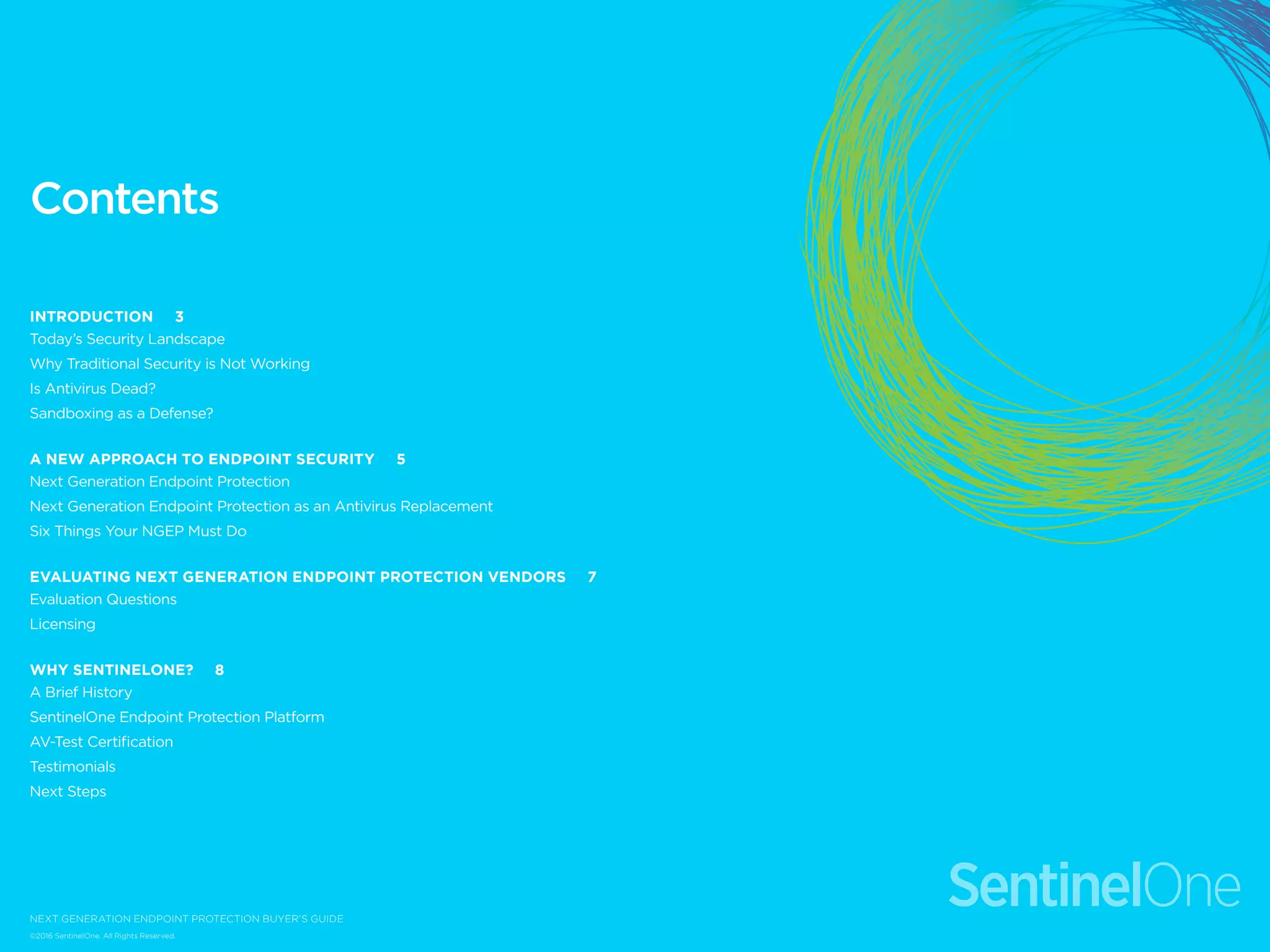 Contents
Introduction 3
Today’s Security Landscape
Why Traditional Security is Not Working
Is Antivirus Dead?
Sandboxing as a Defense?
A New Approach to Endpoint Security 5
Next Generation Endpoint Protection
Next Generation Endpoint Protection as an Antivirus Replacement
Six Things Your NGEP Must Do
Evaluating Next Generation Endpoint Protection Vendors 7
Evaluation Questions
Licensing
Why SentinelOne? 8
A Brief History
SentinelOne Endpoint Protection Platform
AV-Test Certification
Testimonials
Next Steps
©2016 SentinelOne. All Rights Reserved.
next generation endpoint protection buyer’s guide
 
