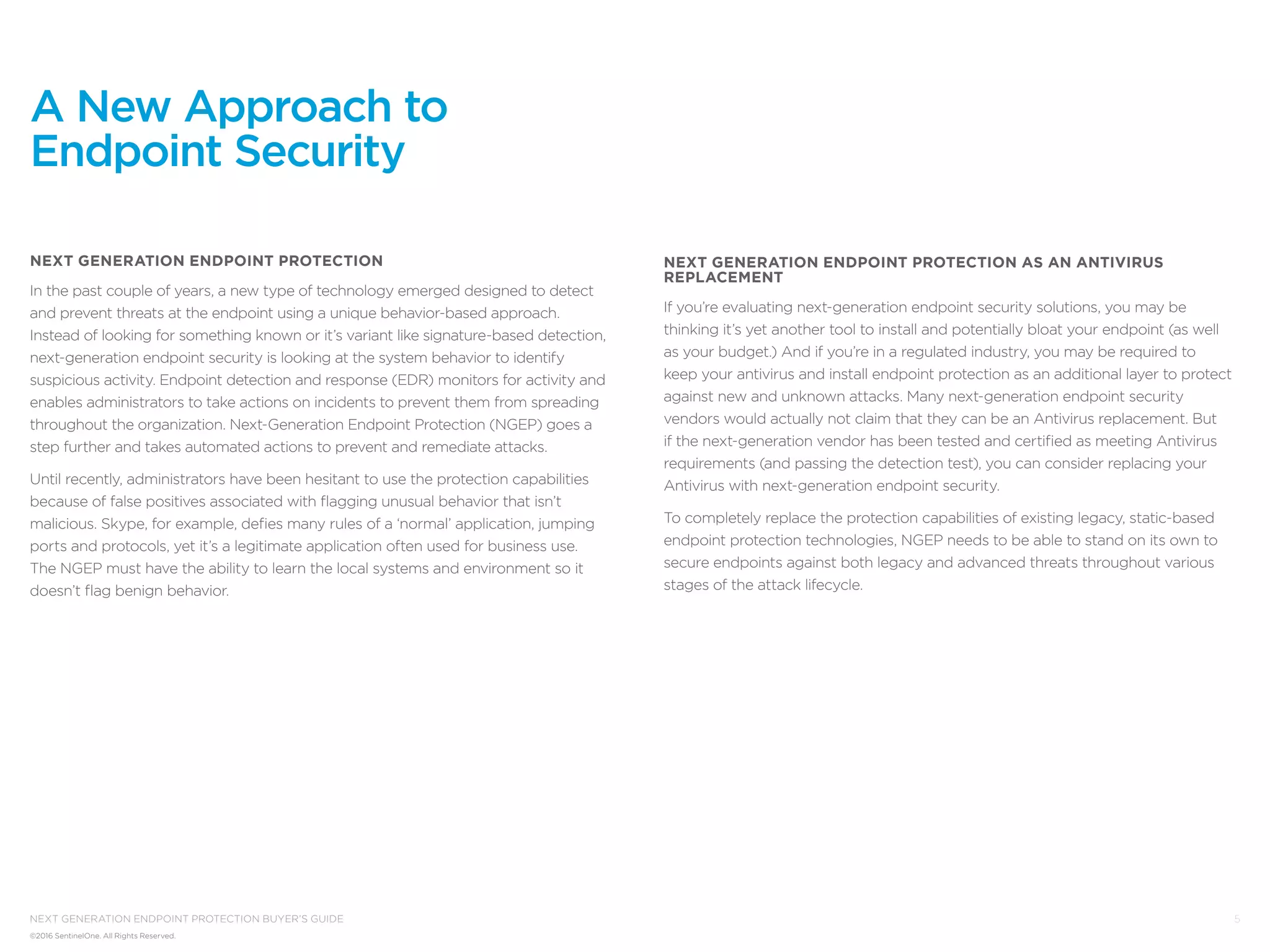 5
©2016 SentinelOne. All Rights Reserved.
next generation endpoint protection buyer’s guide
Next Generation Endpoint Protection
In the past couple of years, a new type of technology emerged designed to detect
and prevent threats at the endpoint using a unique behavior-based approach.
Instead of looking for something known or it’s variant like signature-based detection,
next-generation endpoint security is looking at the system behavior to identify
suspicious activity. Endpoint detection and response (EDR) monitors for activity and
enables administrators to take actions on incidents to prevent them from spreading
throughout the organization. Next-Generation Endpoint Protection (NGEP) goes a
step further and takes automated actions to prevent and remediate attacks.
Until recently, administrators have been hesitant to use the protection capabilities
because of false positives associated with flagging unusual behavior that isn’t
malicious. Skype, for example, defies many rules of a ‘normal’ application, jumping
ports and protocols, yet it’s a legitimate application often used for business use.
The NGEP must have the ability to learn the local systems and environment so it
doesn’t flag benign behavior.
A New Approach to
Endpoint Security
Next Generation Endpoint Protection as an Antivirus
Replacement
If you’re evaluating next-generation endpoint security solutions, you may be
thinking it’s yet another tool to install and potentially bloat your endpoint (as well
as your budget.) And if you’re in a regulated industry, you may be required to
keep your antivirus and install endpoint protection as an additional layer to protect
against new and unknown attacks. Many next-generation endpoint security
vendors would actually not claim that they can be an Antivirus replacement. But
if the next-generation vendor has been tested and certified as meeting Antivirus
requirements (and passing the detection test), you can consider replacing your
Antivirus with next-generation endpoint security.
To completely replace the protection capabilities of existing legacy, static-based
endpoint protection technologies, NGEP needs to be able to stand on its own to
secure endpoints against both legacy and advanced threats throughout various
stages of the attack lifecycle.
 