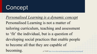 Concept 
Personalised Learning is a dynamic concept 
Personalised Learning is not a matter of 
tailoring curriculum, teaching and assessment 
to ‘fit’ the individual, but is a question of 
developing social practices that enable people 
to become all that they are capable of 
becoming. p7 TLRP http://www.tlrp.org/documents/personalised_learning.pdf 
 
