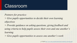 Classroom 
Pointers for practice: 
> Give pupils opportunities to decide their own learning 
objectives 
> Provide guidance on asking questions, giving feedback and 
using criteria to help pupils assess their own and one another’s 
learning 
> Give pupils opportunities to assess one another’s work 
p7 TLRP http://www.tlrp.org/documents/personalised_learning.pdf 
 