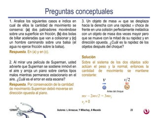Preguntas conceptuales 1. Analice los siguientes casos e indica en cual de ellos la cantidad de movimiento se conserva:  (a)  dos patinadores moviéndose sobre una superficie sin fricción,  (b)  dos bolas de billar aceleradas que van a colisionar y  (c)  un hombre caminando sobre una balsa (el agua no ejerce fricción sobre la balsa). Respuesta . En (a) y en (c). 2. Al mirar una película de Superman, usted advierte que Superman se sostiene inmóvil en el aire y arroja un piano sobre ciertos tipos malos mientras permanece estacionario en el aire. ¿Cuál es el error en esta escena?  Respuesta . Por conservación de la cantidad de movimiento Superman debió moverse en dirección opuesta al piano.  3. Un objeto de masa  m  que se desplaza hacia la derecha con una rapidez  v  choca de frente en una colisión perfectamente inelástica con un objeto de masa dos veces mayor pero que se mueve con la mitad de su rapidez y en dirección opuesta. ¿Cuál es la rapidez de los objetos después del choque?  Solución Sobre el sistema de los dos objetos sólo actúan el peso y la normal, entonces la cantidad de movimiento se mantiene constante: mv     2 mv/2 =  3 mv f v f  = 0 2 m m Antes del choque 