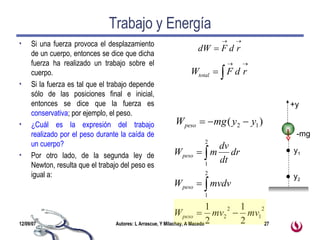 Trabajo y Energía Si una fuerza provoca el desplazamiento de un cuerpo, entonces se dice que dicha fuerza ha realizado un trabajo sobre el cuerpo. Si la fuerza es tal que el trabajo depende sólo de las posiciones final e inicial, entonces se dice que la fuerza es  conservativa ; por ejemplo, el peso. ¿Cuál es la expresión del trabajo realizado por el peso durante la caída de un cuerpo? Por otro lado, de la segunda ley de Newton, resulta que el trabajo del peso es igual a: y 1 y 2 +y -mg 