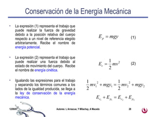 Conservación de la Energía Mecánica La expresión (1) representa el trabajo que puede realizar la fuerza de gravedad debido a la posición relativa del cuerpo respecto a un nivel de referencia elegido arbitrariamente. Recibe el nombre de  energía potencial . La expresión (2) representa el trabajo que puede realizar una fuerza debido al estado de movimiento del cuerpo.  Recibe el nombre de  energía cinética. Igualando las expresiones para el trabajo y separando los términos comunes a los lados de la igualdad producida, se llega a la  ley de conservación de la energía mecánica. (1) (2) 