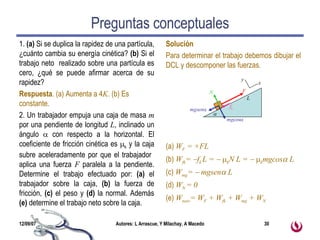 Preguntas conceptuales 1.  (a)  Si se duplica la rapidez de una partícula, ¿cuánto cambia su energía cinética?  (b)  Si el trabajo neto  realizado sobre una partícula es cero, ¿qué se puede afirmar acerca de su rapidez? Respuesta . (a) Aumenta a 4 K . (b) Es constante. 2. Un trabajador empuja una caja de masa  m  por una pendiente de longitud  L , inclinado un ángulo    con respecto a la horizontal. El coeficiente de fricción cinética es   k  y la caja subre aceleradamente por que el trabajador  aplica una fuerza  F  paralela a la pendiente. Determine el trabajo efectuado por:  (a)  el trabajador sobre la caja,  (b)  la fuerza de fricción,  (c)  el peso y  (d)  la normal. Además  (e)  determine el trabajo neto sobre la caja. Solución Para determinar el trabajo debemos dibujar el DCL y descomponer las fuerzas. (a)  W F  = +FL (b)  W fk =   f k  L =      k N L =      k mgcos   L  (c)  W mg =    mgsen   L  (d)  W N  = 0 (e)  W neto = W F  + W fk  + W mg  + W N  mg cos  mgsen  N f k F x y L  