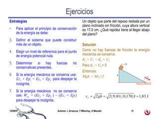 Ejercicios Estrategias Para aplicar el principio de conservación de la energía se debe: Definir el sistema que puede constituir más de un objeto. Elegir un nivel de referencia para el punto de energía potencial nula. Determinar si hay fuerzas no conservativas presentes. Si la energía mecánica se conserva use:  Ec i  + Ep i  = Ec f  + Ep f   para despejar la incógnita. Si la energía mecánica  no se conserva use:  W nc  =  ( Ec f  + Ep f   )    ( Ec i  + Ep i )  para despejar la incógnita. Un objeto que parte del reposo resbala por un plano inclinado sin fricción, cuya altura vertical es 17,0 cm. ¿Qué rapidez tiene al llegar abajo del plano?  Solución Como no hay fuerzas de fricción la energía mecánica se conserva. K i  + U i  = K f  + U f Pero  K i  = U f  = 0 Entonces: Mgh = Mv f 2 /2 h v i  = 0 v f Nivel de referencia 