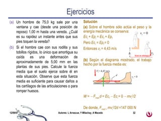 Ejercicios Un hombre de 75,0 kg sale por una ventana y cae (desde una posición de reposo) 1,00 m hasta una vereda. ¿Cuál es su rapidez un instante antes que sus pies toquen la vereda?  Si el hombre cae con sus rodilla y sus tobillos rígidos, lo único que amortigua su caída es una deformación de aproximadamente de 5,00 mm en las plantas de sus pies. Calcule la fuerza media que el suelo ejerce sobre él en esta situación. Observe que esta fuerza media es suficiente para causar daños a los cartílagos de las articulaciones o para romper huesos. Solución (a)  Sobre el hombre sólo actúa el peso y la energía mecánica se conserva: Ec i  + Ep i  = Ec f  + Ep f Pero  Ec i  = Ep f  = 0 Entonces  v f   = 4,43 m/s (b)  Según el diagrama mostrado, el trabajo hecho por la fuerza media es: W =    F med  d = Ec f     Ec i  =  0    mv i 2 /2 De donde,  F med =  mv i 2 /2d = 147 000 N v i  = 0 v f Nivel de referencia h v f  = 0 V i = 4,43 m/s F med d 