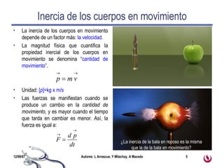 Inercia de los cuerpos en movimiento La inercia de los cuerpos en movimiento depende de un factor más:  la velocidad . La magnitud física que cuantifica la propiedad inercial de los cuerpos en movimiento se denomina “ cantidad de movimiento ”. Unidad:  [ p ]=kg x m/s Las fuerzas se manifiestan cuando se produce un cambio en la  cantidad de movimiento,  y es mayor cuando el tiempo que tarda en cambiar es menor .  Así, la fuerza es igual a: ¿La inercia de la bala en reposo es la misma que la de la bala en movimiento? 