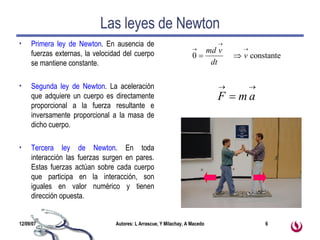 Las leyes de Newton Primera ley de Newton . En ausencia de fuerzas externas, la velocidad del cuerpo se mantiene constante. Segunda ley de Newton . La aceleración que adquiere un cuerpo es directamente proporcional a la fuerza resultante e inversamente proporcional a la masa de dicho cuerpo. Tercera ley de Newton . En toda interacción las fuerzas surgen en pares. Estas fuerzas actúan sobre cada cuerpo que participa en la interacción, son iguales en valor numérico y tienen dirección opuesta. 