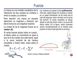 Fuerza La fuerza es una medida cuantitativa de la interacción de dos cuerpos en contacto o entre un cuerpo y su entorno. Para describir una fuerza se necesita determinar su magnitud y dirección, por ello la fuerza es una magnitud vectorial.  La unidad SI de la magnitud fuerza es el  newton  ( N ). Si varias fuerzas actúan sobre un cuerpo , el efecto sobre su movimiento es igual al que se le da cuando una sola fuerza, igual a la suma vectorial de las fuerzas (resultante o fuerza neta), actúa sobre el cuerpo.  Los vectores se pueden sumar  gráficamente . Para ello, debes dibujar los vectores a escala en un papel milimetrado, de tal modo que la cola del segundo vector coincida con la punta del primero. El vector resultante se dibuja desde la cola del primer vector a la punta del último vector. En la figura, varios músculos actúan simultáneamente en el hombro para producir la fuerza total ejercida en el brazo.  Tomado de Biomedical Applications of Introductory Physics,Tuszynski, J. A.  2 002 John Wiley & Sons Fuerza resultante 