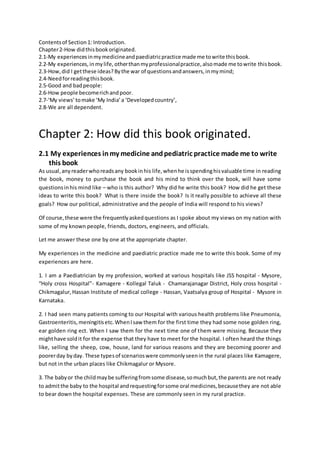 Contentsof Section1: Introduction.
Chapter2-How didthisbookoriginated.
2.1-My experiencesinmymedicineandpaediatricpractice made me towrite thisbook.
2.2-My experiences,inmylife,otherthanmyprofessionalpractice,alsomade me towrite thisbook.
2.3-How,did I getthese ideas?Bythe war of questionsandanswers,inmymind;
2.4-Needforreadingthisbook.
2.5-Good and badpeople:
2.6-How people becomerichandpoor.
2.7-‘My views’tomake ‘My India’a ‘Developedcountry’,
2.8-We are all dependent.
Chapter 2: How did this book originated.
2.1 My experiences inmy medicine andpediatric practice made me to write
this book
As usual,anyreaderwhoreadsany bookinhis life,whenhe isspendinghisvaluable time in reading
the book, money to purchase the book and his mind to think over the book, will have some
questionsinhis mind like – who is this author? Why did he write this book? How did he get these
ideas to write this book? What is there inside the book? Is it really possible to achieve all these
goals? How our political, administrative and the people of India will respond to his views?
Of course,these were the frequentlyaskedquestions as I spoke about my views on my nation with
some of my known people, friends, doctors, engineers, and officials.
Let me answer these one by one at the appropriate chapter.
My experiences in the medicine and paediatric practice made me to write this book. Some of my
experiences are here.
1. I am a Paediatrician by my profession, worked at various hospitals like JSS hospital - Mysore,
“Holy cross Hospital”- Kamagere - Kollegal Taluk - Chamarajanagar District, Holy cross hospital -
Chikmagalur,Hassan Institute of medical college - Hassan, Vaatsalya group of Hospital - Mysore in
Karnataka.
2. I had seen many patients coming to our Hospital with various health problems like Pneumonia,
Gastroenteritis,meningitisetc.WhenIsaw them for the first time they had some nose golden ring,
ear golden ring ect. When I saw them for the next time one of them were missing. Because they
mighthave soldit for the expense that they have to meet for the hospital. I often heard the things
like, selling the sheep, cow, house, land for various reasons and they are becoming poorer and
poorerday byday. These typesof scenarioswere commonlyseenin the rural places like Kamagere,
but not in the urban places like Chikmagalur or Mysore.
3. The babyor the childmaybe sufferingfromsome disease,somuchbut,the parents are not ready
to admitthe baby to the hospital andrequestingforsome oral medicines,becausethey are not able
to bear down the hospital expenses. These are commonly seen in my rural practice.
 