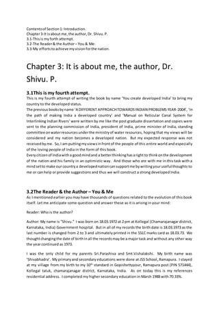 Contentsof Section1: Introduction.
Chapter3-It isabout me,the author,Dr. Shivu.P.
3.1-Thisis myforth attempt.
3.2-The Reader& the Author– You & Me:
3.3-My effortstoachieve myvisionforthe nation.
Chapter 3: It is about me, the author, Dr.
Shivu. P.
3.1This is my fourthattempt.
This is my fourth attempt of writing the book by name ‘You create developed India’ to bring my
country to the developed status.
The previousbooksbyname ‘A DIFFERENT APPROACHTOWARDSINDIAN PROBLEMS YEAR-2004’, ‘In
the path of making India a developed country’ and ‘Manual on Reticular Canal System for
Interlinking Indian Rivers’ were written by me like the post graduate dissertation and copies were
sent to the planning commission of India, president of India, prime minister of India, standing
committee onwaterresourcesunderthe ministryof water resources, hoping that my views will be
considered and my nation becomes a developed nation. But my expected response was not
receivedbyme. So,I am puttingmyviewsinfrontof the people of this entire world and especially
of the loving people of India in the form of this book.
Everycitizenof Indiawitha goodmindand a betterthinkinghasaright to thinkonthe development
of the nation and his family in an optimistic way. And those who are with me in this task with a
mindsetto make our countrya developednationcansupportme bywritingyouruseful thoughts to
me or can help or provide suggestions and thus we will construct a strong developed India.
3.2The Reader & the Author – You & Me
As I mentioned earlier you may have thousands of questions related to the evolution of this book
itself. Let me anticipate some question and answer these as it is arising in your mind:
Reader: Who is the author?
Author: My name is “Shivu.” I was born on 18.03.1972 at 2 pm at Kollegal (Chamarajanagar district,
Karnataka, India) Government hospital. But in all of my records the birth date is 18.03.1973 as the
last number is changed from 2 to 3 and ultimately printed in the SSLC marks card as 18.03.73. We
thoughtchangingthe date of birthinall the recordsmay be a major task and without any other way
the year continued as 1973.
I was the only child for my parents Sri.Parashiva and Smt.Vishalakshi. My birth name was
‘Shivabhadra’. Myprimaryand secondaryeducations were done at JSS School, Ramapura. I stayed
at my village from my birth to my 10th
standard in Gopishettyyour, Ramapura post (PIN 571444),
Kollegal taluk, chamarajanagar district, Karnataka, India. As on today this is my references
residential address. I completed my higher secondary education in March 1988 with 70.33%.
 