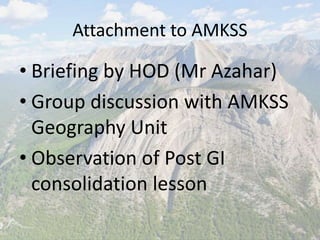 Attachment to AMKSS
• Briefing by HOD (Mr Azahar)
• Group discussion with AMKSS
Geography Unit
• Observation of Post GI
consolidation lesson
 