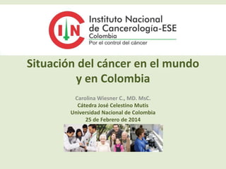 Situación del cáncer en el mundo 
y en Colombia 
Carolina Wiesner C., MD. MsC. 
Cátedra José Celestino Mutis 
Universidad Nacional de Colombia 
25 de Febrero de 2014 
 
