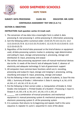 GOOD SHEPHERD SCHOOLS
HOPE TOWN
SUBJECT: DATA PROCESSING CLASS: SS1 EDUCATOR: MR. EJIRO
CONTINUOUS ASSESSMENT TEST ONE (C.A.T 1)
SECTION A: OBJECTIVES
INSTRUCTION: Each question carries 0.5 mark each
1. The conversion of raw data into a meaningful form is called A. data
processing B. real processing C. online processing D. information processing
2. Sort the following within numerical order: 23.43-25.75-13.5-12.2 A. 12.2-
13.5-23.43-25.75 B. 12.2-13.5-25.75-23.43 C. 12.2-25.75-13.5-23.43 D. 13.5-
12.2-23.43-25.75
3. Regardless of the kind of data processed or the kind of device or equipment
used, all data processing systems involve A. analyzing. Logic determination
and coding B. input, storage and processing C. processing, storage and
distribution D. input, processing and output
4. The earliest data processing equipment were all manual-mechanical devices
due to the A. needs of the time B. lack of adequate funds C. absence of
electricity and adequate technology D. lack of government support
5. All computers have common basic functions which are A. recording,
processing and output B. input, storage and merging C. processing, sorting,
classifying and output D. input, processing, storage and output
6. Put the following in their correct order; a. Grade of students, b. Save File into
USB, c. Summary of Grades i. Information ii. Data iii. storing A. ai, bii, ciii B.
aii, biii, ci C. aiii, bii, ci D. bi, cii, aiii
7. Put the following in their correct order; a. Computation of Grades b. Enter
Grades into Computer c. Printed Grades of a Student i. Processing ii. Input iii.
Output A. aii, biii, ci B. ai, bii, ciii C. aiii, bii, ci D. ci, biii, aii
8. _______ use a combination of manual procedures and mechanical
equipment A. manual processing system B. mechanical processing system C.
electronic processing system D. all the processing system
9. It is a process that returns to its beginning and repeats itself in the same
sequence A. repeater B. cycle C. sequential D. none of the above
 