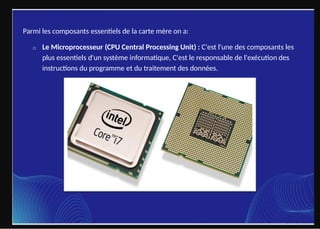 Parmi les composants essentiels de la carte mère on a:
o Le Microprocesseur (CPU Central Processing Unit) : C'est l'une des composants les
plus essentiels d'un système informatique, C'est le responsable de l'exécution des
instructions du programme et du traitement des données.
 