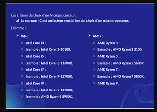 Les critères de choix d'un Microprocesseur:
a) La marque : C'est un facteur crucial lors du choix d'un microprocesseur.
Exemple :
 Intel :  AMD :
o AMD Ryzen 3 :
o Exemple : AMD Ryzen 3 3100.
o AMD Ryzen 5 :
o Exemple : AMD Ryzen 5 5600X.
o AMD Ryzen 7 :
o Exemple : AMD Ryzen 7 5800X.
o AMD Ryzen 9 :
o Intel Core i3 :
o Exemple : Intel Core i3-10100.
o Intel Core i5 :
o Exemple : Intel Core i5-11600K.
o Intel Core i7 :
o Exemple : Intel Core i7-12700K.
o Intel Core i9 :
o Exemple : Intel Core i9-12900K.
o Exemple : AMD Ryzen 9 5950X.
 