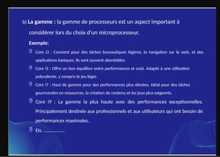 b) La gamme : la gamme de processeurs est un aspect important à
considérer lors du choix d'un microprocesseur.
Exemple:
 Core i3 : Convient pour des tâches bureautiques légères, la navigation sur le web, et des
applications basiques. Ils sont souvent abordables.
 Core i5 : Offre un bon équilibre entre performances et coût. Adapté à une utilisation
polyvalente, y compris le jeu léger.
 Core i7 : Haut de gamme pour des performances plus élevées. Idéal pour des tâches
gourmandes en ressources, la création de contenu et les jeux plus exigeants.
 Core i9 : La gamme la plus haute avec des performances exceptionnelles.
Principalement destinée aux professionnels et aux utilisateurs qui ont besoin de
performances maximales.
 Etc. ……………..
 