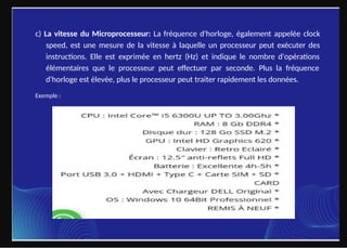 c) La vitesse du Microprocesseur: La fréquence d'horloge, également appelée clock
speed, est une mesure de la vitesse à laquelle un processeur peut exécuter des
instructions. Elle est exprimée en hertz (Hz) et indique le nombre d'opérations
élémentaires que le processeur peut effectuer par seconde. Plus la fréquence
d'horloge est élevée, plus le processeur peut traiter rapidement les données.
Exemple :
 