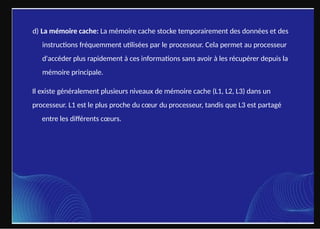 d) La mémoire cache: La mémoire cache stocke temporairement des données et des
instructions fréquemment utilisées par le processeur. Cela permet au processeur
d'accéder plus rapidement à ces informations sans avoir à les récupérer depuis la
mémoire principale.
Il existe généralement plusieurs niveaux de mémoire cache (L1, L2, L3) dans un
processeur. L1 est le plus proche du cœur du processeur, tandis que L3 est partagé
entre les différents cœurs.
 